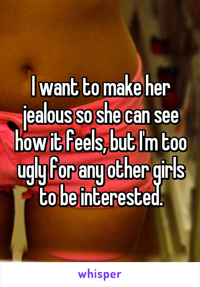 I want to make her jealous so she can see how it feels, but I'm too ugly for any other girls to be interested.