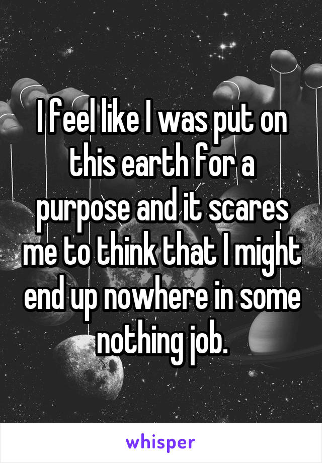I feel like I was put on this earth for a purpose and it scares me to think that I might end up nowhere in some nothing job.