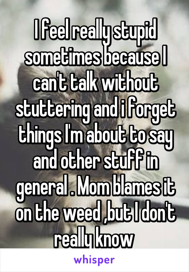 I feel really stupid sometimes because I can't talk without stuttering and i forget things I'm about to say and other stuff in general . Mom blames it on the weed ,but I don't really know 