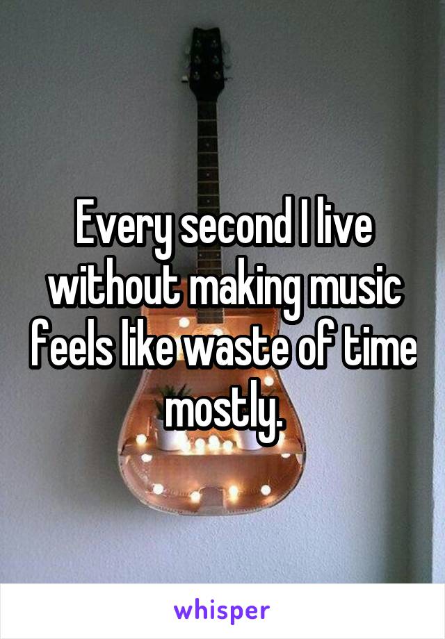 Every second I live without making music feels like waste of time mostly.