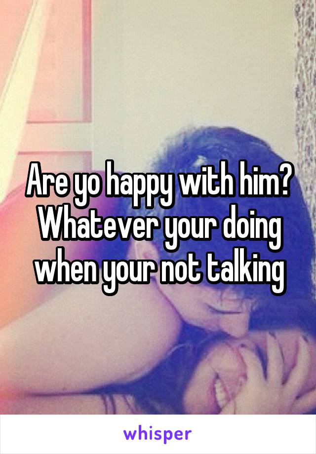 Are yo happy with him? Whatever your doing when your not talking