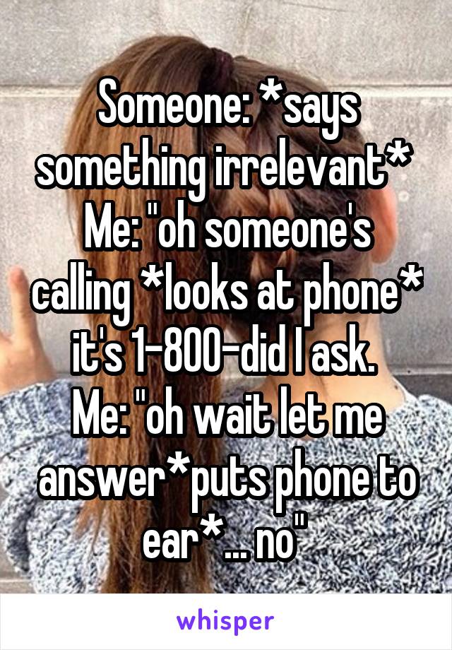 Someone: *says something irrelevant* 
Me: "oh someone's calling *looks at phone* it's 1-800-did I ask. 
Me: "oh wait let me answer*puts phone to ear*... no" 