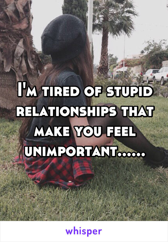 I'm tired of stupid relationships that make you feel unimportant......