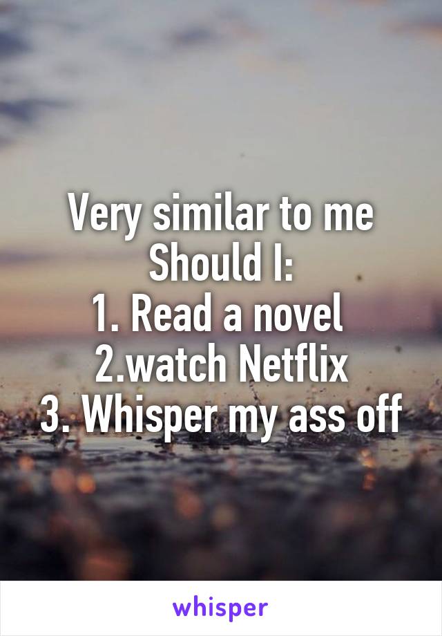 Very similar to me
Should I:
1. Read a novel 
2.watch Netflix
3. Whisper my ass off