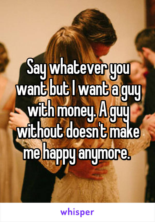 Say whatever you want but I want a guy with money. A guy without doesn't make me happy anymore. 
