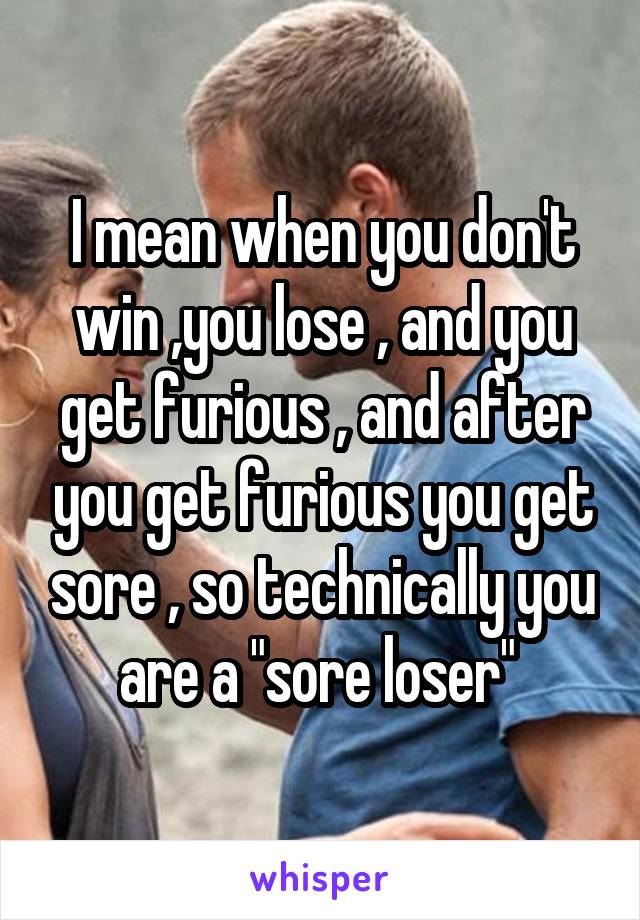 I mean when you don't win ,you lose , and you get furious , and after you get furious you get sore , so technically you are a "sore loser" 