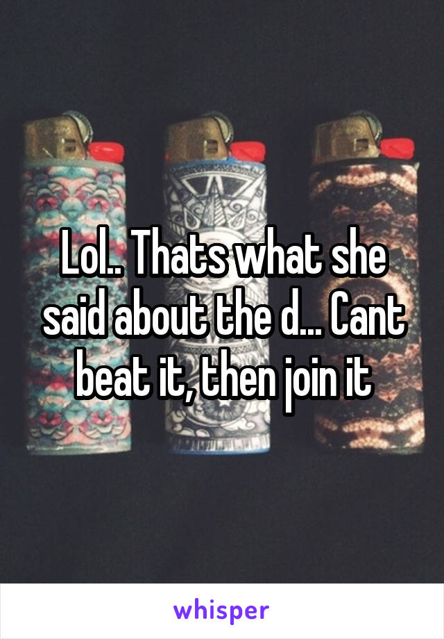 Lol.. Thats what she said about the d... Cant beat it, then join it