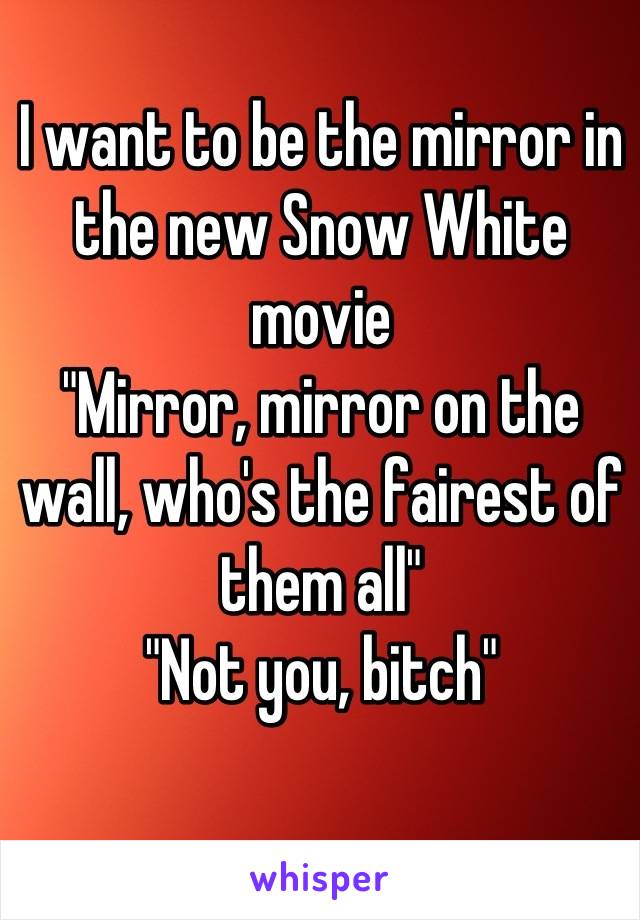 I want to be the mirror in the new Snow White movie
"Mirror, mirror on the wall, who's the fairest of them all"
"Not you, bitch"