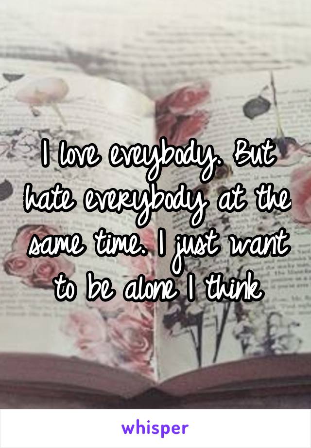 I love eveybody. But hate everybody at the same time. I just want to be alone I think