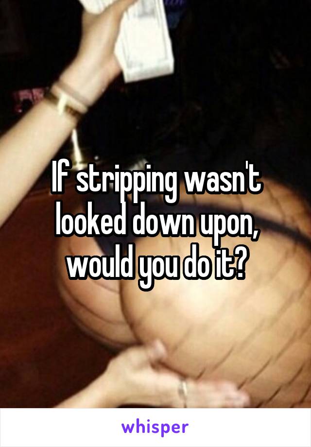 If stripping wasn't looked down upon, would you do it?
