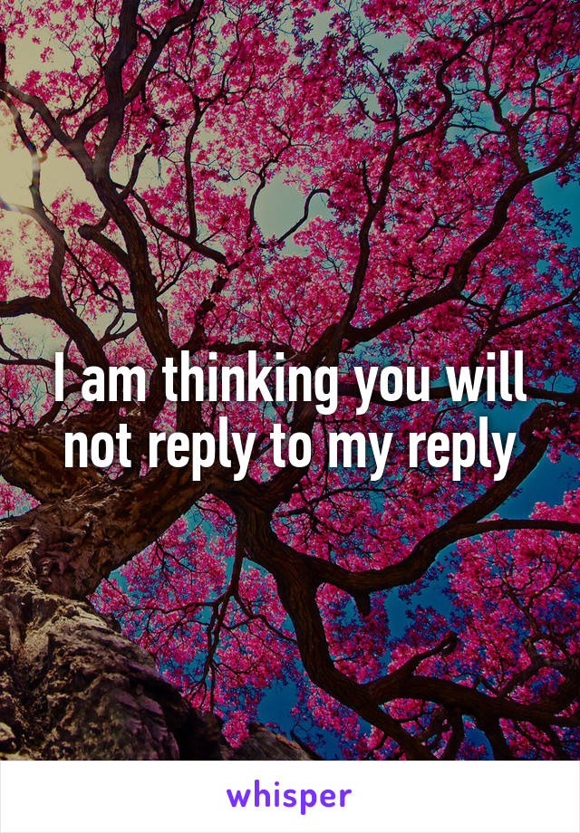 I am thinking you will not reply to my reply