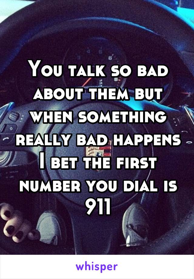 You talk so bad about them but when something really bad happens I bet the first number you dial is 911