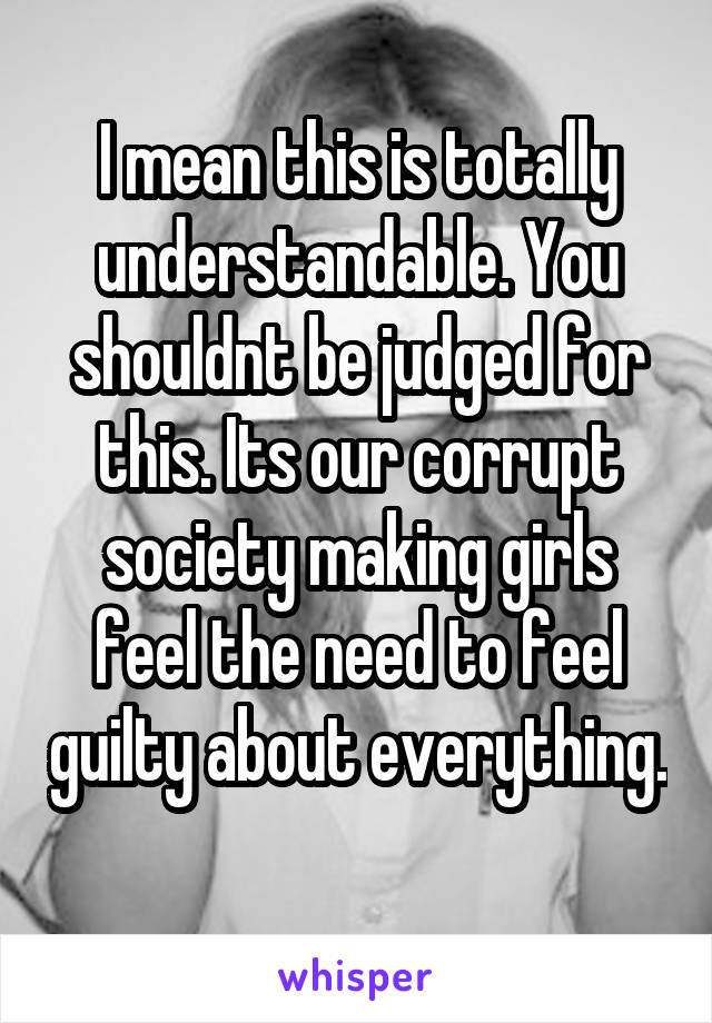 I mean this is totally understandable. You shouldnt be judged for this. Its our corrupt society making girls feel the need to feel guilty about everything. 