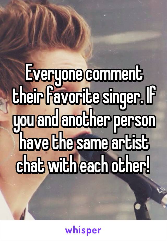 Everyone comment their favorite singer. If you and another person have the same artist chat with each other! 