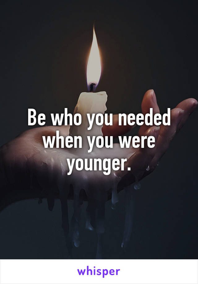 Be who you needed when you were younger.