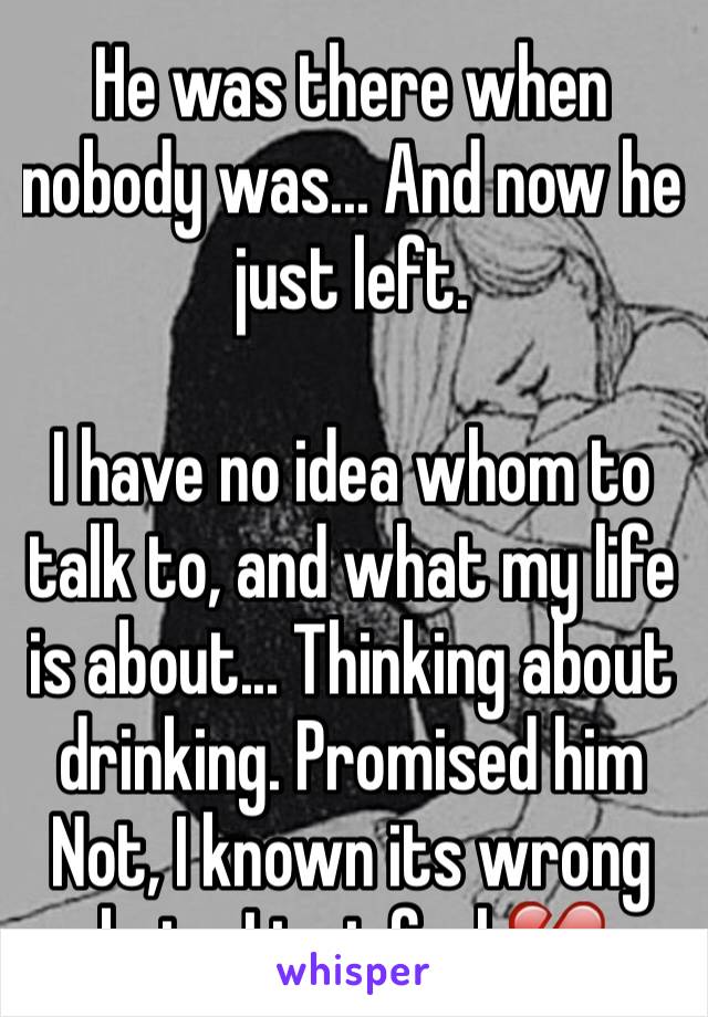 He was there when nobody was... And now he just left.

I have no idea whom to talk to, and what my life is about... Thinking about drinking. Promised him
Not, I known its wrong but... I just feel 💔