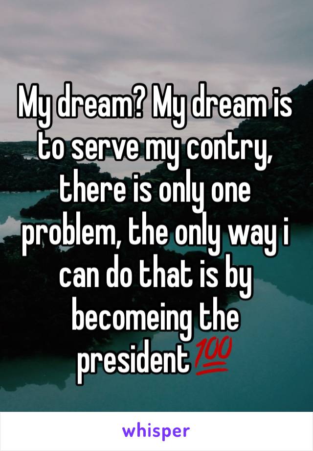 My dream? My dream is to serve my contry, there is only one problem, the only way i can do that is by becomeing the president💯