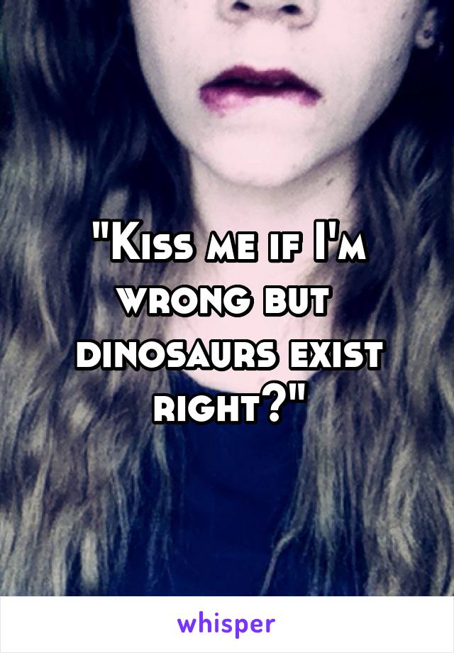 "Kiss me if I'm wrong but 
dinosaurs exist right?"