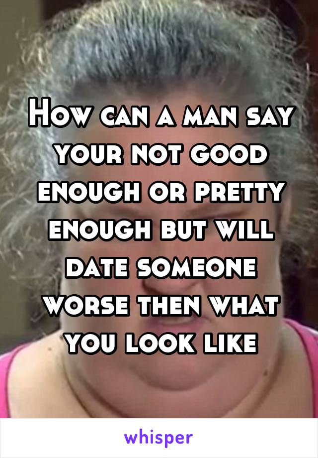 How can a man say your not good enough or pretty enough but will date someone worse then what you look like