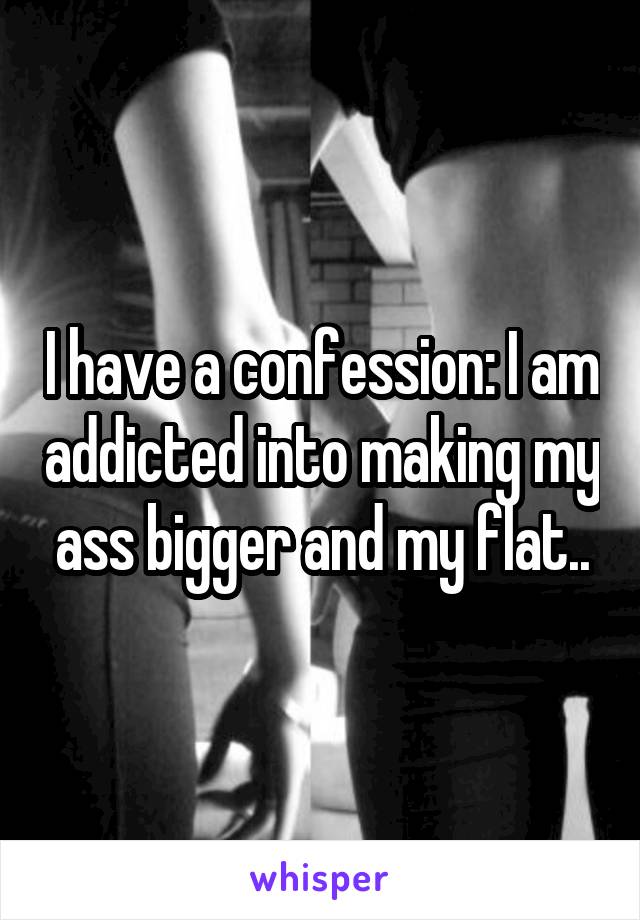 I have a confession: I am addicted into making my ass bigger and my flat..