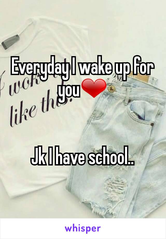 Everyday I wake up for you❤


Jk I have school..