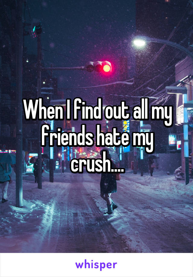 When I find out all my friends hate my crush....