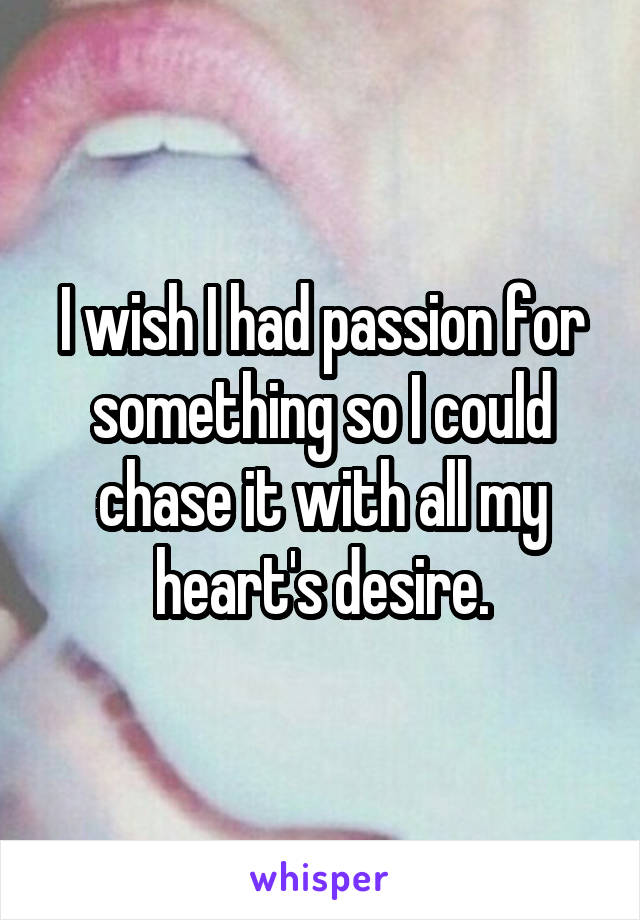 I wish I had passion for something so I could chase it with all my heart's desire.