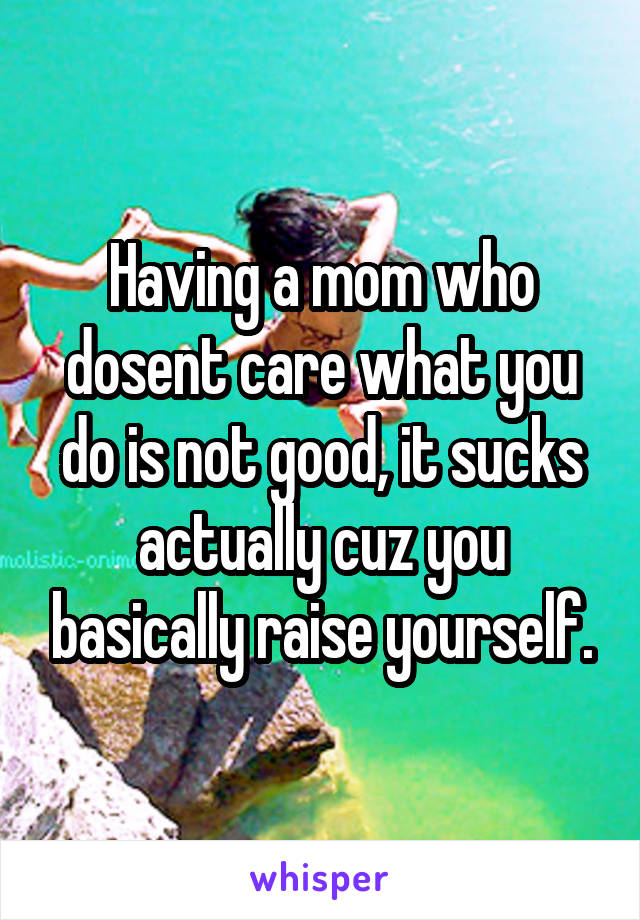 Having a mom who dosent care what you do is not good, it sucks actually cuz you basically raise yourself.