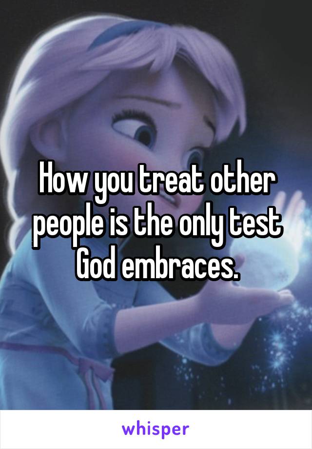 How you treat other people is the only test God embraces.