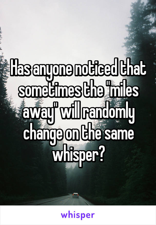 Has anyone noticed that sometimes the "miles away" will randomly change on the same whisper?