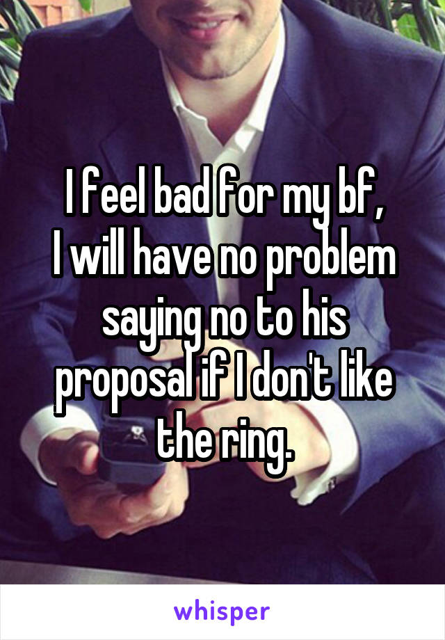 I feel bad for my bf,
I will have no problem saying no to his proposal if I don't like the ring.
