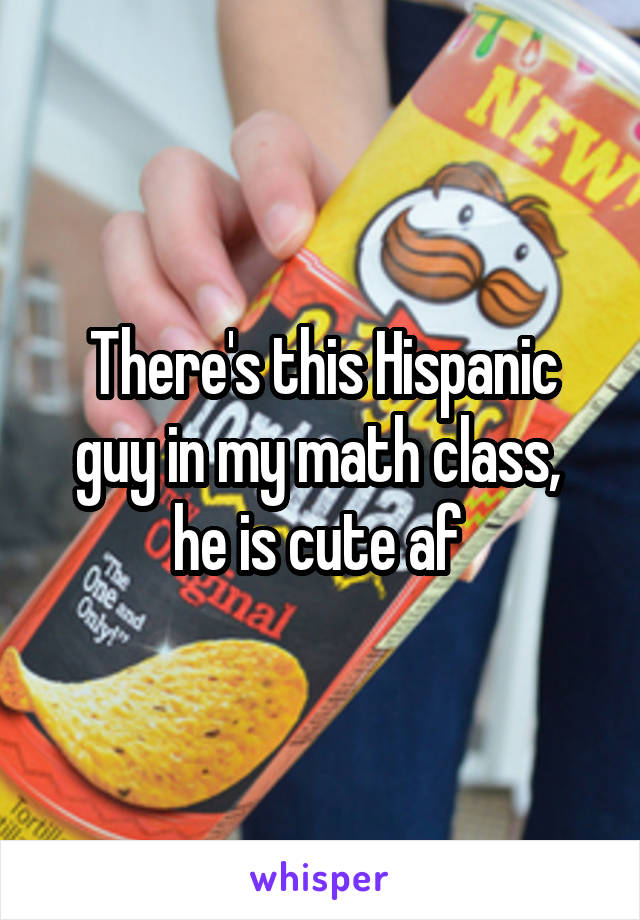 There's this Hispanic guy in my math class,  he is cute af 