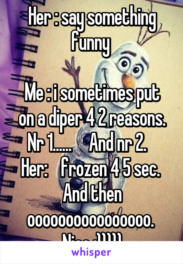 Her : say something funny 

Me : i sometimes put on a diper 4 2 reasons. Nr 1......     And nr 2.   
Her:    frozen 4 5 sec.  And then oooooooooooooooo.  Nice :)))))