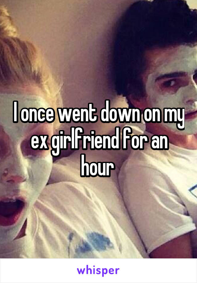 I once went down on my ex girlfriend for an hour 
