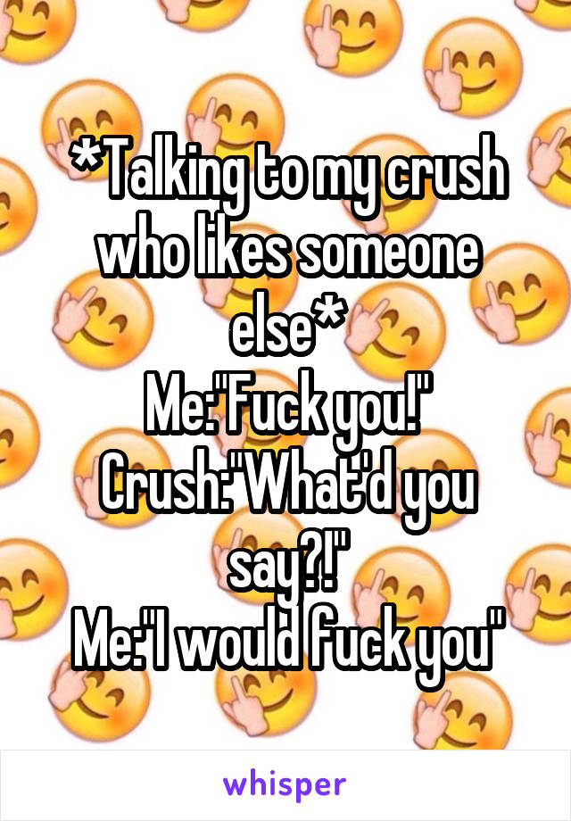 *Talking to my crush who likes someone else*
Me:"Fuck you!"
Crush:"What'd you say?!"
Me:"I would fuck you"