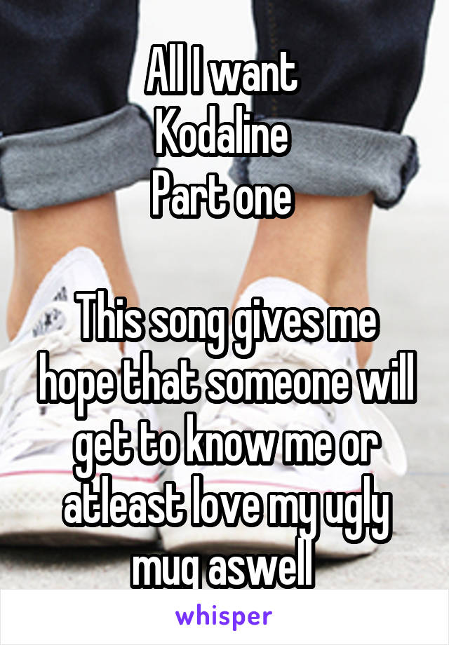 All I want 
Kodaline 
Part one 

This song gives me hope that someone will get to know me or atleast love my ugly mug aswell 
