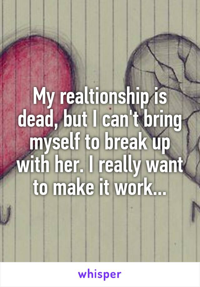 My realtionship is dead, but I can't bring myself to break up with her. I really want to make it work...