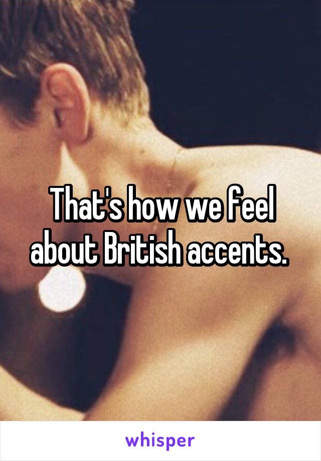 That's how we feel about British accents. 