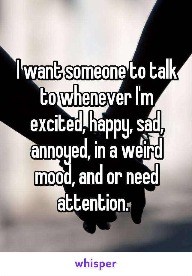 I want someone to talk to whenever I'm excited, happy, sad, annoyed, in a weird mood, and or need attention.  