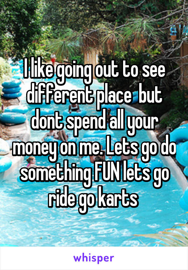 I like going out to see different place  but dont spend all your money on me. Lets go do something FUN lets go ride go karts 