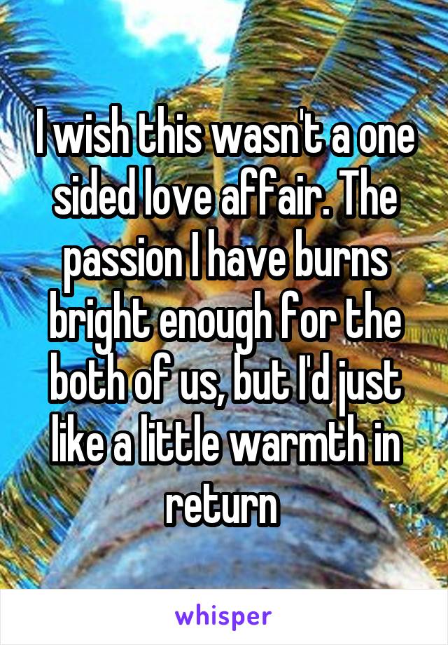 I wish this wasn't a one sided love affair. The passion I have burns bright enough for the both of us, but I'd just like a little warmth in return 