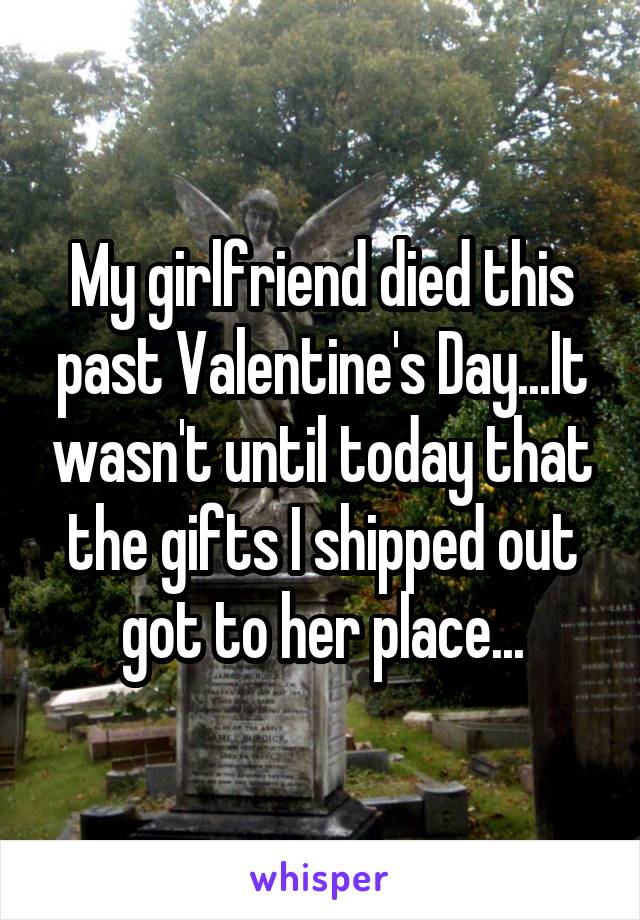 My girlfriend died this past Valentine's Day...It wasn't until today that the gifts I shipped out got to her place...