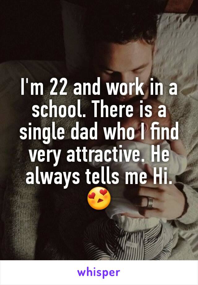 I'm 22 and work in a school. There is a single dad who I find very attractive. He always tells me Hi. 😍