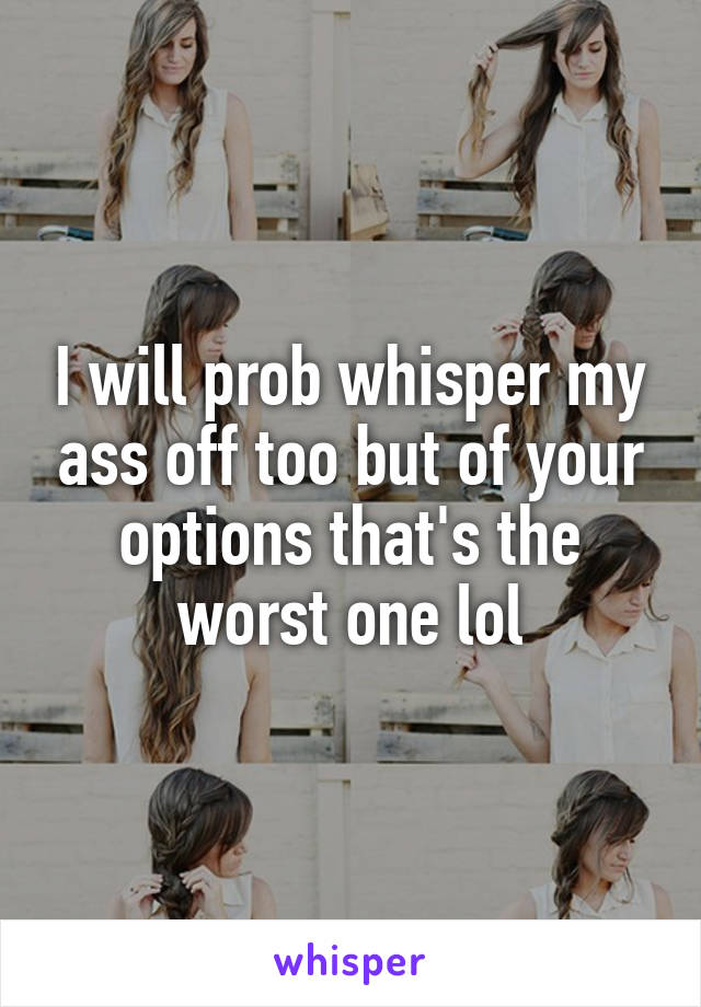 I will prob whisper my ass off too but of your options that's the worst one lol