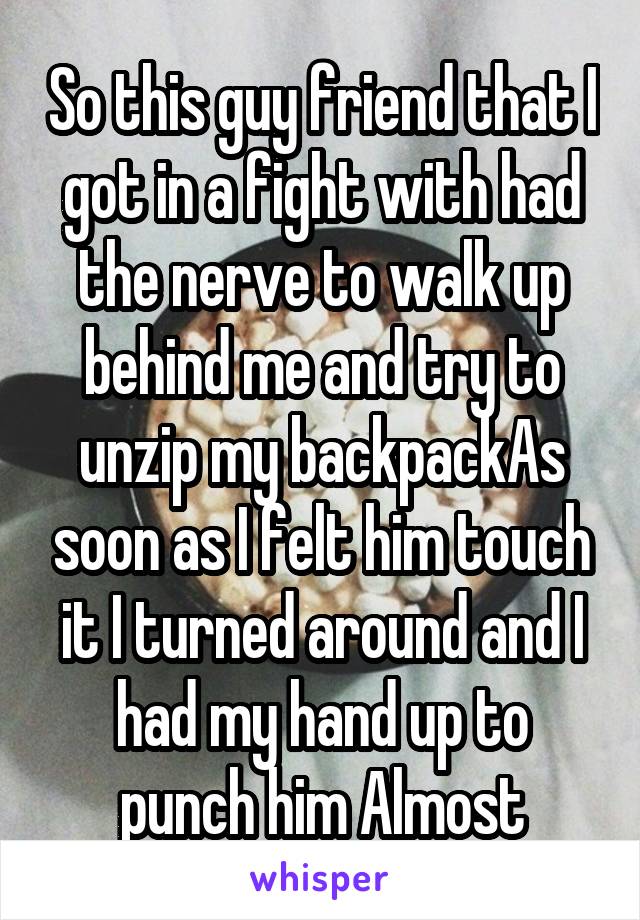 So this guy friend that I got in a fight with had the nerve to walk up behind me and try to unzip my backpackAs soon as I felt him touch it I turned around and I had my hand up to punch him Almost