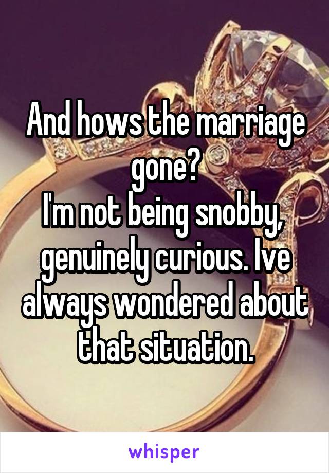 And hows the marriage gone?
I'm not being snobby,  genuinely curious. Ive always wondered about that situation.