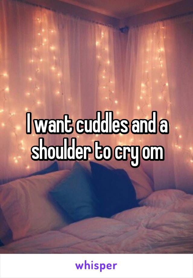 I want cuddles and a shoulder to cry om