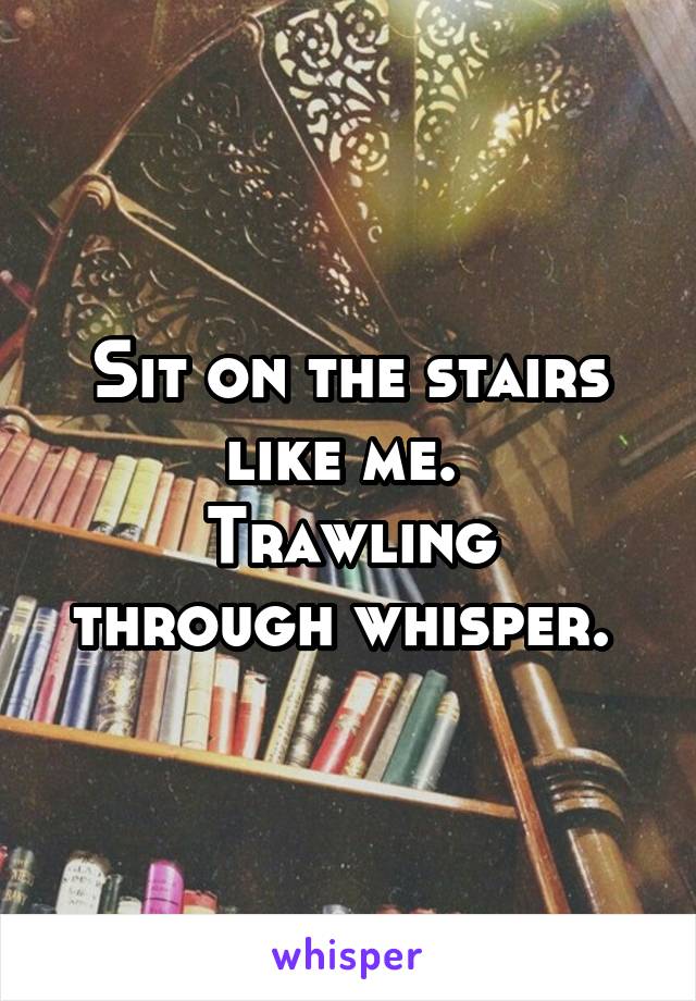 Sit on the stairs like me. 
Trawling through whisper. 