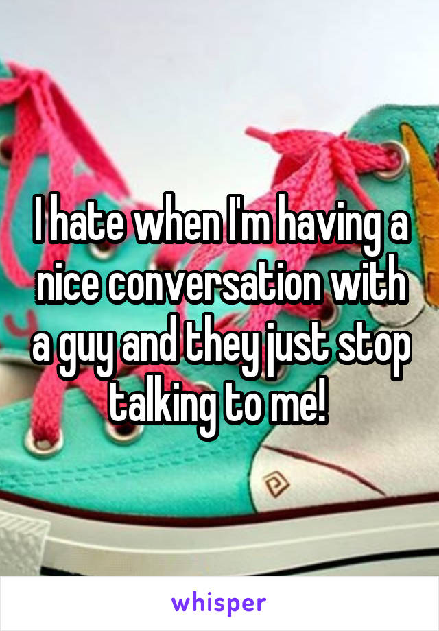 I hate when I'm having a nice conversation with a guy and they just stop talking to me! 
