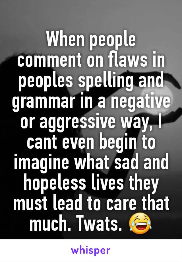 When people comment on flaws in peoples spelling and grammar in a negative or aggressive way, I cant even begin to imagine what sad and hopeless lives they must lead to care that much. Twats. 😂